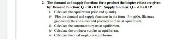 2- The demand and supply functions for a product (helicopter rides) are given
by: Demand function: Q = 50 - 0.1P Supply function: Q = -10 + 0.1P
- Calculate the equilibrium price and quantity.
i- Plot the demand and supply functions in the form P g(Q). Illustrate
graphically the consumer and producer surplus at equilibrium.
i- Calculate the consumer surplus at equilibrium.
iv- Calculate the producer surplus at equilibrium.
v- Calculate the total surplus at equilibrium.
