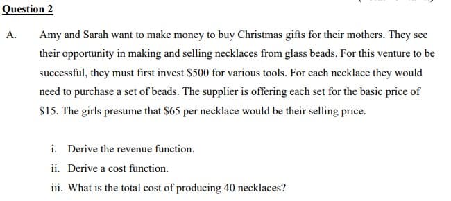 Question 2
A. Amy and Sarah want to make money to buy Christmas gifts for their mothers. They see
their opportunity in making and selling necklaces from glass beads. For this venture to be
successful, they must first invest $500 for various tools. For each necklace they would
need to purchase a set of beads. The supplier is offering each set for the basic price of
$15. The girls presume that $65 per necklace would be their selling price.
i. Derive the revenue function.
ii. Derive a cost function.
iii. What is the total cost of producing 40 necklaces?