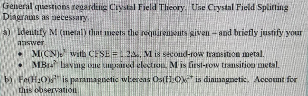 General questions regarding Crystal Field Theory. Use Crystal Field Splitting
Diagrams as necessary.
a) Identify M (metal) that meets the requirements given - and briefly justify your
answer.
M(CN)6 with CFSE = 1.2Ao, M is second-row transition metal.
MBr having one unpaired electron, M is first-row transition metal.
b) Fe(H2O)6* is paramagnetic whereas Os(H2O)6* is diamagnetic. Account for
this observation.
