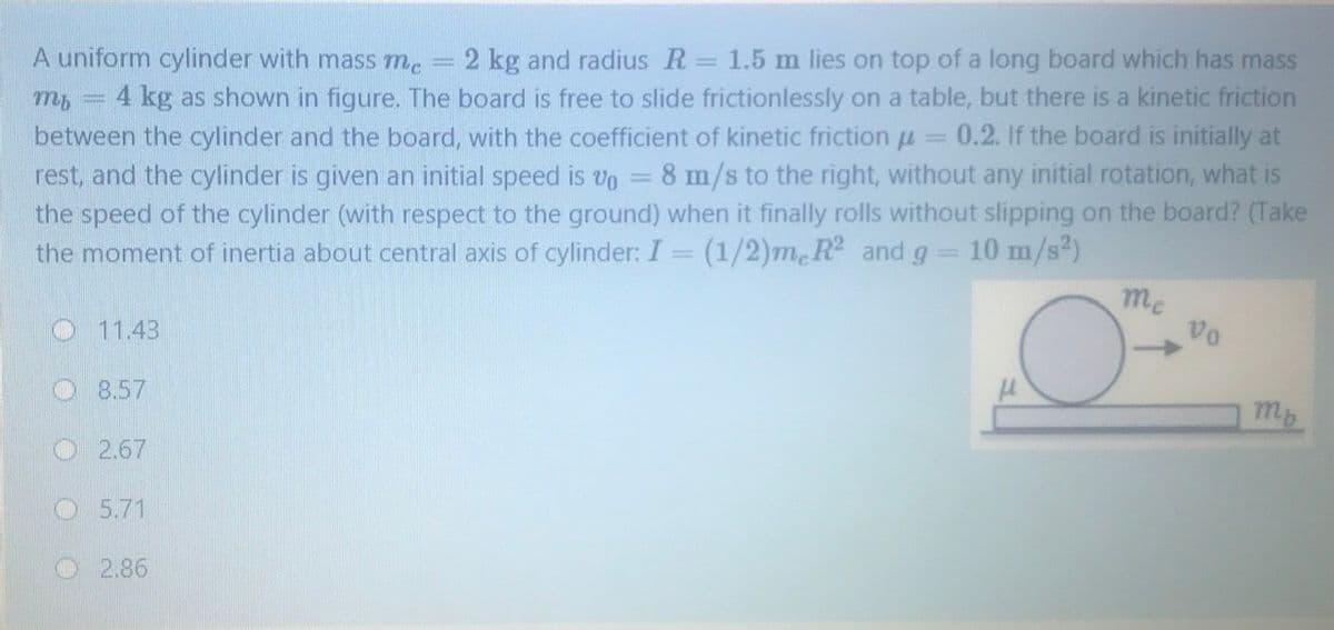 A uniform cylinder with mass mc
2 kg and radius R= 1.5 m lies on top of a long board which has mass
4 kg as shown in figure. The board is free to slide frictionlessly on a table, but there is a kinetic friction
between the cylinder and the board, with the coefficient of kinetic friction
rest, and the cylinder is given an initial speed is vo = 8 m/s to the right, without any initial rotation, what is
the speed of the cylinder (with respect to the ground) when it finally rolls without slipping on the board? (Take
the moment of inertia about central axis of cylinder: I = (1/2)m R and g
0.2. If the board is initially at
%3D
10 m/s)
me
vo
O11.43
O8.57
mp
O2.67
O5.71
O 2.86
