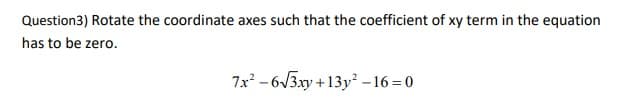Question3) Rotate the coordinate axes such that the coefficient of xy term in the equation
has to be zero.
7x - 6V3xy +13y –16 = 0
