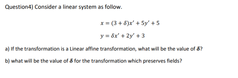 Question4) Consider a linear system as follow.
x = (3 + 8)x' + 5y' + 5
y = 8x' + 2y' + 3
a) If the transformation is a Linear affine transformation, what will be the value of 8?
b) what will be the value of 8 for the transformation which preserves fields?
