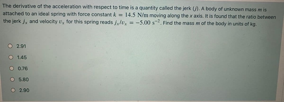 The derivative of the acceleration with respect to time is a quantity called the jerk (j). A body of unknown mass m is
attached to an ideal spring with force constant k =
14.5 N/m moving along the x axis. It is found that the ratio between
the jerk jx and velocity Ux for this spring reads j.lv, = -5.00 s2. Find the mass m of the body in units of kg.
O 2.91
O 1.45
O 0.76
5.80
O 2.90
