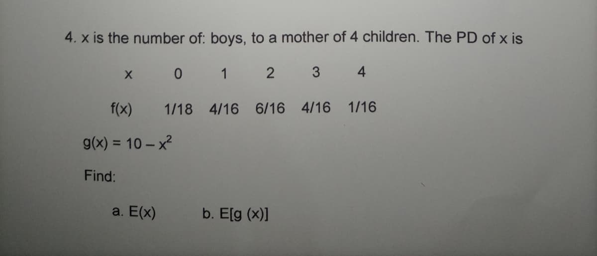 4. x is the number of: boys, to a mother of 4 children. The PD of x is
X 0 1
4
f(x)
1/18 4/16 6/16 4/16 1/16
9(x) = 10 - x2
Find:
a. E(x)
b. E[g (x)]
