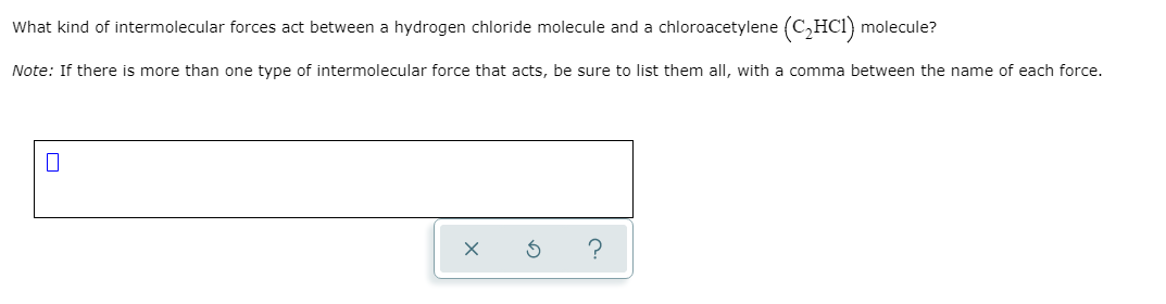 What kind of intermolecular forces act between a hydrogen chloride molecule and a chloroacetylene (C,HCl) molecule?
Note: If there is more than one type of intermolecular force that acts, be sure to list them all, with a comma between the name of each force.
