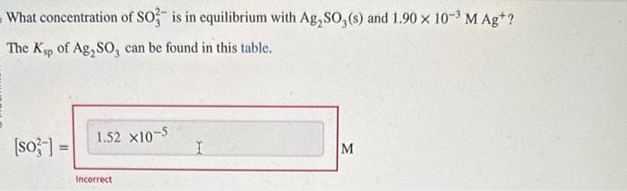 What concentration of SO3 is in equilibrium with Ag,SO, (s) and 1.90 x 10-³ M Ag+?
The Ksp of Ag₂SO3 can be found
this table.
[so-] =
1.52 X10-5
Incorrect
I
M