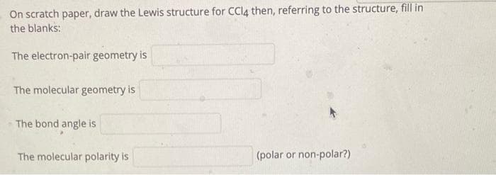 On scratch paper, draw the Lewis structure for CCl4 then, referring to the structure, fill in
the blanks:
The electron-pair geometry is
The molecular geometry is
The bond angle is
The molecular polarity is
(polar or non-polar?)