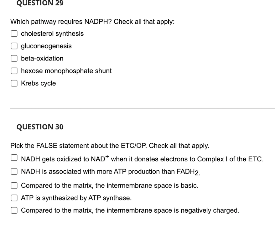 QUESTION 29
Which pathway requires NADPH? Check all that apply:
cholesterol synthesis
Ogluconeogenesis
beta-oxidation
hexose monophosphate shunt
Krebs cycle
QUESTION 30
Pick the FALSE statement about the ETC/OP. Check all that apply.
UNADH gets oxidized to NAD* when it donates electrons to Complex I of the ETC.
NADH is associated with more ATP production than FADH2.
O Compared to the matrix, the intermembrane space is basic.
ATP is synthesized by ATP synthase.
O Compared to the matrix, the intermembrane space is negatively charged.