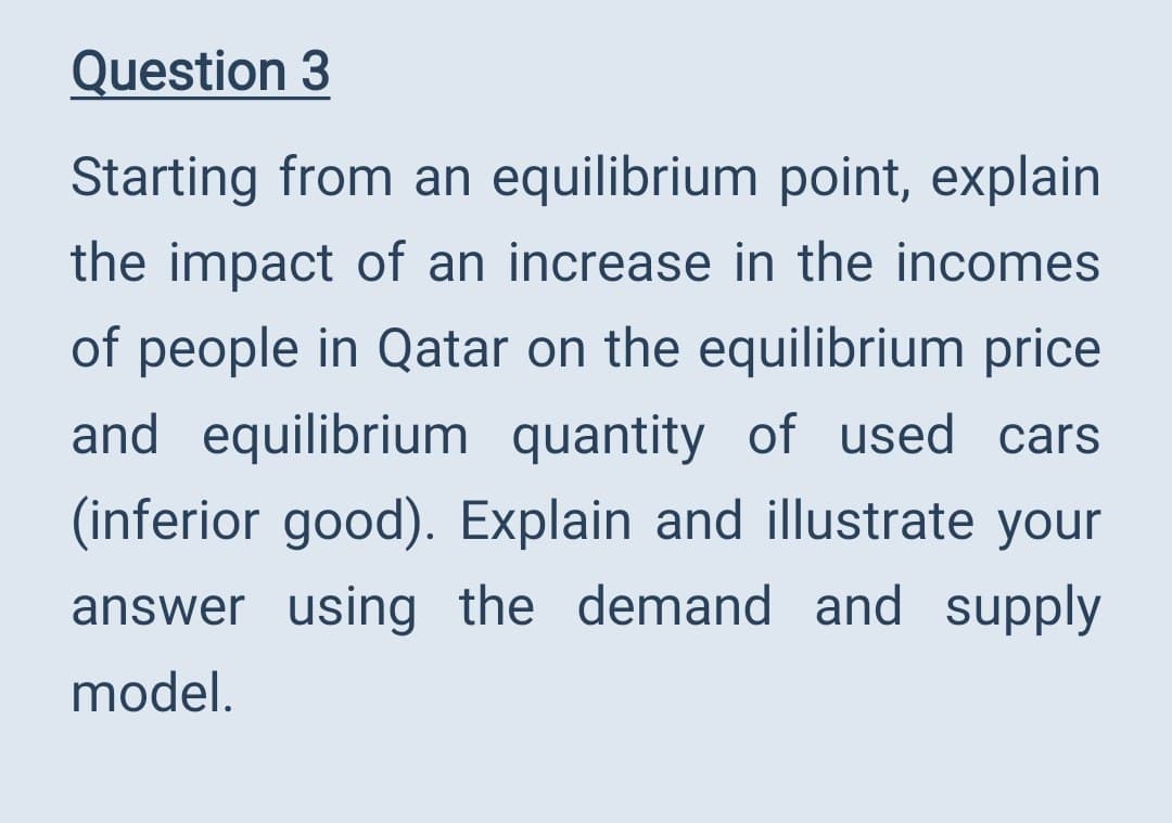 Question 3
Starting from an equilibrium point, explain
the impact of an increase in the incomes
of people in Qatar on the equilibrium price
and equilibrium quantity of used cars
(inferior good). Explain and illustrate your
answer using the demand and supply
model.
