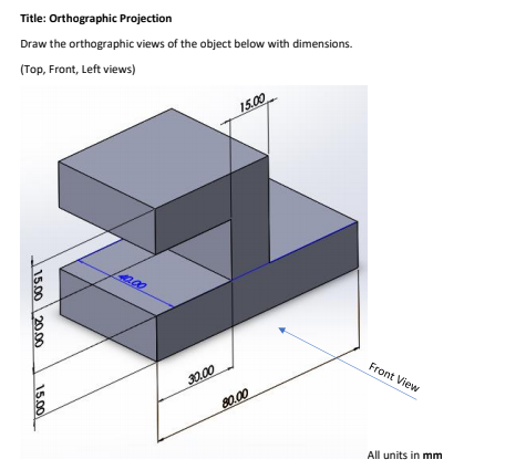 Title: Orthographic Projection
Draw the orthographic views of the object below with dimensions.
(Top, Front, Left views)
15.00
40.00
30.00
Front View
80.00
All units in mm
15.00 20.00
1500
