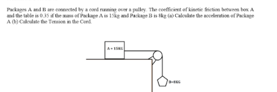 Packages A and B are connected by a cord nunning over a pulley. The coefficient of kinetic friction between box A
and the table is 0.35 if the mass of Package A is 15skg and Package B is Skg (a) Calculate the acceleration of Package
A (b) Caleulate the Tension in the Cord.
A- 1SKG
B-8KG
