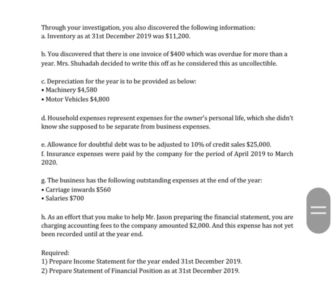 Through your investigation, you also discovered the following information:
a. Inventory as at 31st December 2019 was $11,200.
b. You discovered that there is one invoice of $400 which was overdue for more than a
year. Mrs. Shuhadah decided to write this off as he considered this as uncollectible.
c. Depreciation for the year is to be provided as below:
• Machinery $4,580
• Motor Vehicles $4,800
d. Household expenses represent expenses for the owner's personal life, which she didn't
know she supposed to be separate from business expenses.
e. Allowance for doubtful debt was to be adjusted to 10% of credit sales $25,000.
f. Insurance expenses were paid by the company for the period of April 2019 to March
2020.
g. The business has the following outstanding expenses at the end of the year:
• Carriage inwards $560
• Salaries $700
h. As an effort that you make to help Mr. Jason preparing the financial statement, you are
charging accounting fees to the company amounted $2,000. And this expense has not yet
been recorded until at the year end.
Required:
1) Prepare Income Statement for the year ended 31st December 2019.
2) Prepare Statement of Financial Position as at 31st December 2019.
||
