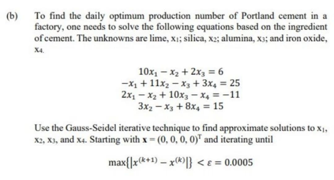 (b)
To find the daily optimum production number of Portland cement in a
factory, one needs to solve the following equations based on the ingredient
of cement. The unknowns are lime, x1; silica, x2; alumina, x3; and iron oxide,
X4.
10x1 – x2 + 2x3 = 6
-X1 + 11x2 – x3 + 3x4 = 25
2x1 - x2 + 10x3 – X4 = -11
3x2 - x3 +8x4 = 15
Use the Gauss-Seidel iterative technique to find approximate solutions to XỊ,
X2, X3, and x4. Starting with x (0, 0, 0, 0)" and iterating until
max{]x(*+1) – x(k)} < e = 0.0005
