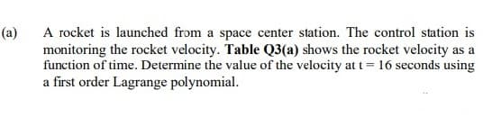 A rocket is launched from a space center station. The control station is
monitoring the rocket velocity. Table Q3(a) shows the rocket velocity as a
function of time. Determine the value of the velocity at t = 16 seconds using
a first order Lagrange polynomial.
(a)
