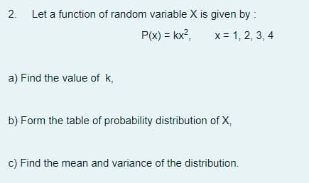 2.
Let a function of random variable X is given by :
P(x) = kx?,
x = 1, 2, 3, 4
a) Find the value of k,
b) Form the table of probability distribution of X,
c) Find the mean and variance of the distribution.
