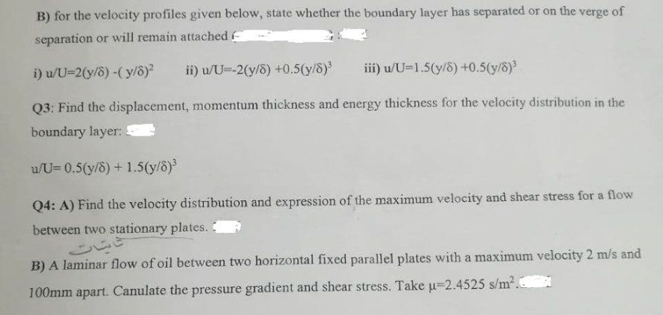 B) for the velocity profiles given below, state whether the boundary layer has separated or on the verge of
separation or will remain attached (
i) u/U=2(y/8) -(y/8)² ii) u/U=-2(y/8) +0.5(y/8)³
iii) u/U-1.5(y/8) +0.5(y/8)³
Q3: Find the displacement, momentum thickness and energy thickness for the velocity distribution in the
boundary layer: F
u/U=0.5(y/8) + 1.5(y/8)³
Q4: A) Find the velocity distribution and expression of the maximum velocity and shear stress for a flow
between two stationary plates. C
B) A laminar flow of oil between two horizontal fixed parallel plates with a maximum velocity 2 m/s and
100mm apart. Canulate the pressure gradient and shear stress. Take µ-2.4525 s/m².