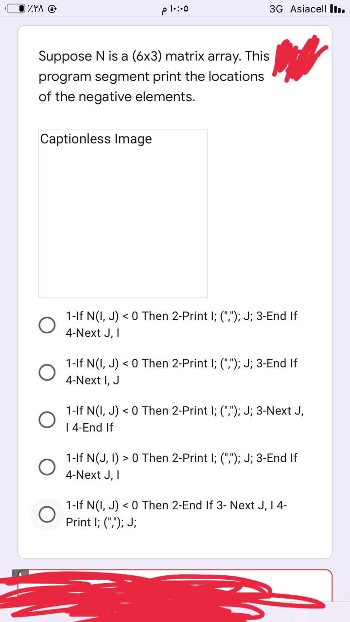 ZMA @
Suppose N is a (6x3) matrix array. This
program segment print the locations
of the negative elements.
Captionless Image
O
O
10:00 م
3G Asiacell ...
1-If N(I, J) < 0 Then 2-Print I; (","); J; 3-End If
4-Next J, I
1-If N(I, J) < 0 Then 2-Print I; (","); J; 3-End If
4-Next I, J
1-If N(I, J) < 0 Then 2-Print I; (","); J; 3-Next J,
I 4-End If
1-If N(J, I) > 0 Then 2-Print I; (","); J; 3-End If
4-Next J, I
1-If N(I, J) < 0 Then 2-End If 3- Next J, I 4-
Print I; (","); J;