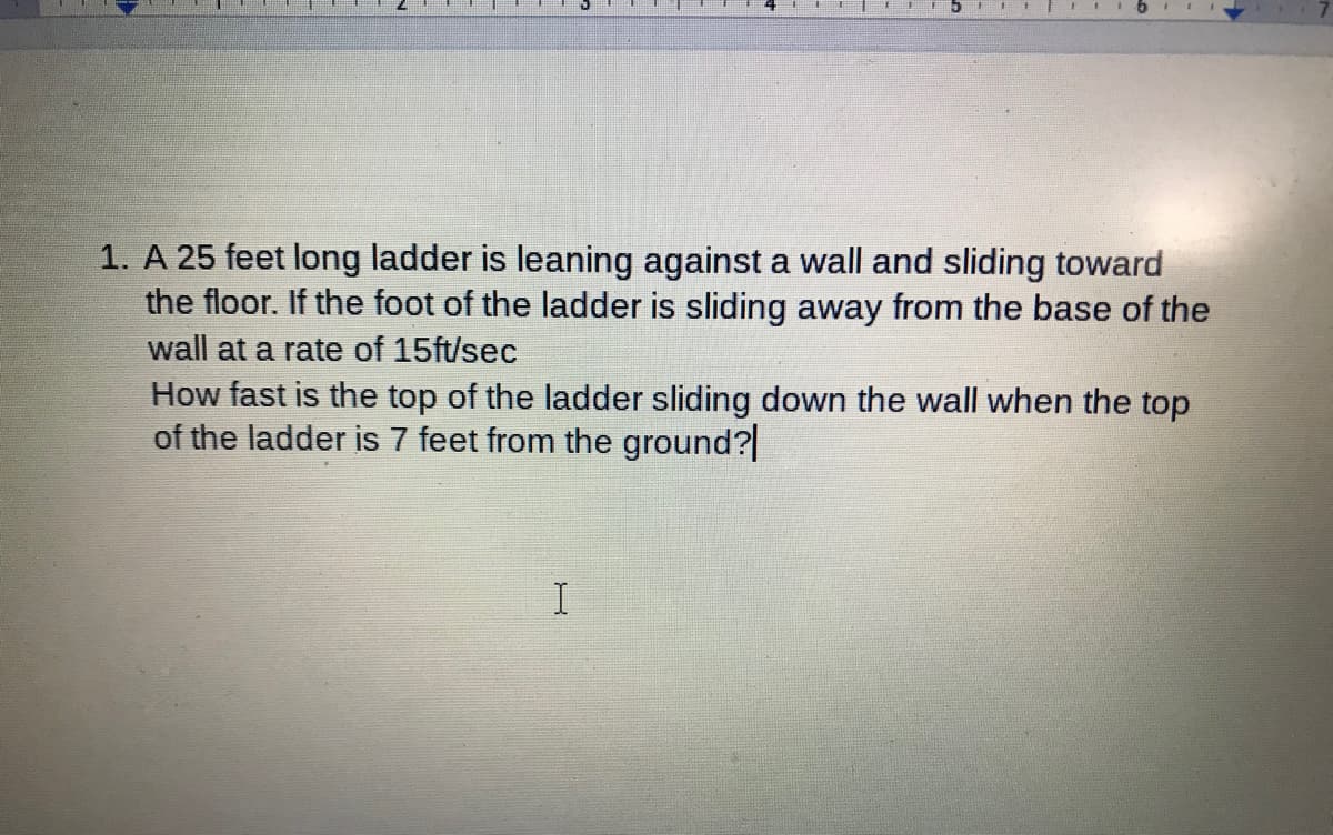 1. A 25 feet long ladder is leaning against a wall and sliding toward
the floor. If the foot of the ladder is sliding away from the base of the
wall at a rate of 15ft/sec
How fast is the top of the ladder sliding down the wall when the top
of the ladder is 7 feet from the ground?|
