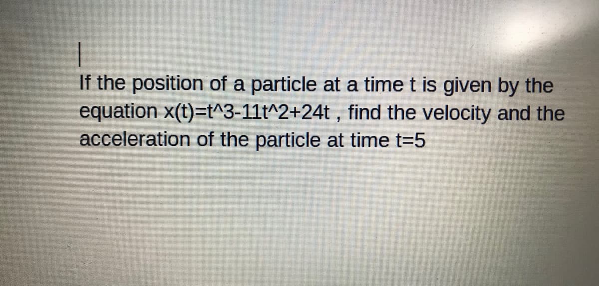 If the position of a particle at a time t is given by the
equation x(t)=t^3-11t^2+24t , find the velocity and the
acceleration of the particle at time t=5
