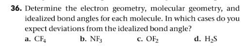 36. Determine the electron geometry, molecular geometry, and
idealized bond angles for each molecule. In which cases do you
expect deviations from the idealized bond angle?
а. CЕ
b. NF3
с. OF
d. H2S
