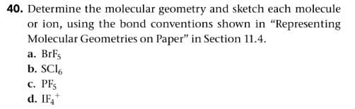 40. Determine the molecular geometry and sketch each molecule
or ion, using the bond conventions shown in "Representing
Molecular Geometries on Paper" in Section 11.4.
a. BrFs
b. SCl.
c. PFs
d. IF,*
