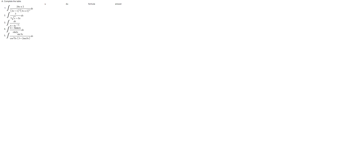 A. Complete the table.
u
du
formula
answer
24x+2
1.
-dx
(2r – 1)³(3x+2)³ª
S
3
2.
-dx
7Vx- 5x
dx
3.
4- 5e -3x
4– 3lnln2x
4.
-dx
xln2x
sin 5x
5.
dx
cos25x (3– 2sec5x

