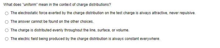 What does "uniform" mean in the context of charge distributions?
O The electrostatic force exerted by the charge distribution on the test charge is always attractive, never repulsive.
O The answer cannot be found on the other choices.
O The charge is distributed evenly throughout the line, surface, or volume.
O The electric field being produced by the charge distribution is always constant everywhere.
