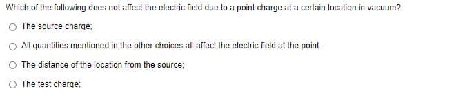 Which of the following does not affect the electric field due to a point charge at a certain location in vacuum?
The source charge;
All quantities mentioned in the other choices all affect the electric field at the point.
The distance of the location from the source;
The test charge;
