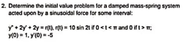 2. Determine the initial value problem for a damped mass-spring system
acted upon by a sinusoidal force for some interval:
y + 2y' + 2y = r(1), r(t) = 10 sin 2t if 0 <t<n and O if t> ;
y(0) = 1. y(0) = -5
