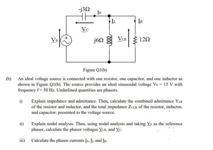 -j3N
Is
IL
IR
Vc
Vs
j6N
ViR Ž 122
Figure QI(b)
(b) An ideal voltage source is connected with one resistor, one capacitor, and one inductor as
shown in Figure QI(b). The source provides an ideal sinusoidal voltage Vs = 15 V with
frequency f= 50 Hz. Underlined quantities are phasors.
i)
Explain impedance and admittance. Then, calculate the combined admittance YLR
of the resistor and inductor, and the total impedance ZCLR of the resistor, inductor,
and capacitor, presented to the voltage source.
ii) Explain nodal analysis. Then, using nodal analysis and taking Vs as the reference
phasor, calculate the phasor voltages VLR, and Vc.
iii)
Calculate the phasor currents Is. I and IR.
