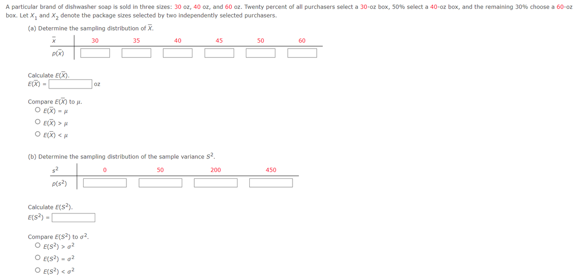 A particular brand of dishwasher soap is sold in three sizes: 30 oz, 40 oz, and 60 oz. Twenty percent of all purchasers select a 30-oz box, 50% select a 40-oz box, and the remaining 30% choose a 60-oz
box. Let X₁ and X₂ denote the package sizes selected by two independently selected purchasers.
(a) Determine the sampling distribution of X.
30
X
35
40
45
50
60
p(x)
Calculate E(X).
E(X) =
Compare E(X) to µ.
O E(X) = μ
O E(X) > μ
Ο Ε(Χ) < μ
(b) Determine the sampling distribution of the sample variance S².
0
50
200
5²
p(s²)
Calculate E(S²).
E(S²)
=
Compare E(S2) to σ².
O E(S²) > 0²
O E(S²) = 0²
O E(S²) < 0²
OZ
450