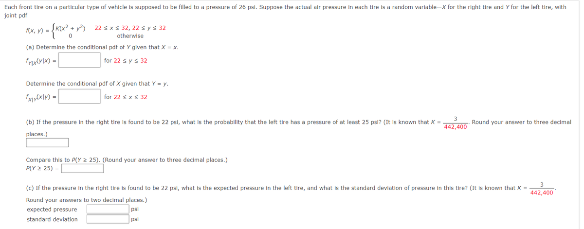 Each front tire on a particular type of vehicle is supposed to be filled to a pressure of 26 psi. Suppose the actual air pressure in each tire is a random variable-X for the right tire and Y for the left tire, with
joint pdf
f(x, y) =
1) = {K₁x² + y²)
22 ≤ x ≤ 32, 22 ≤ y ≤ 32
otherwise
0
(a) Determine the conditional pdf of Y given that X = x.
fxxx(x) -
for 22 ≤ y ≤ 32
Determine the conditional pdf of X given that Y = y.
fx|yx|y) =
for 22 ≤ x ≤ 32
3
Round your answer to three decimal
(b) If the pressure in the right tire is found to be 22 psi, what is the probability that the left tire has a pressure of at least 25 psi? (It is known that K =
places.)
442,400
Compare this to P(Y ≥ 25). (Round your answer to three decimal places.)
P(Y ≥ 25) =
3
(c) If the pressure in the right tire is found to be 22 psi, what is the expected pressure in the left tire, and what is the standard deviation of pressure in this tire? (It is known that K =
Round your answers to two decimal places.)
442,400
expected pressure
psi
standard deviation
psi