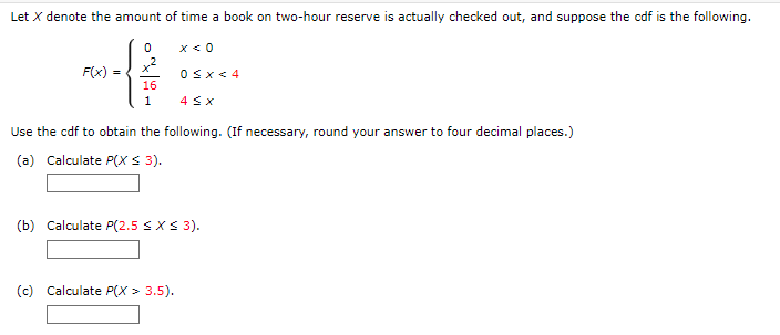 Let X denote the amount of time a book on two-hour reserve is actually checked out, and suppose the cdf is the following.
0
x < 0
x²
F(x) =
0≤x≤ 4
16
1
4 ≤ x
Use the cdf to obtain the following. (If necessary, round your answer to four decimal places.)
(a) Calculate P(X ≤ 3).
(b) Calculate P(2.5 ≤ x ≤ 3).
(c) Calculate P(X> 3.5).
