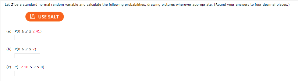 Let Z be a standard normal random variable and calculate the following probabilities, drawing pictures wherever appropriate. (Round your answers to four decimal places.)
USE SALT
(a) P(0 ≤ Z≤ 2.41)
(b) P(0 ≤ Z≤ 2)
(c) P(-2.10 ≤ Z≤ 0)