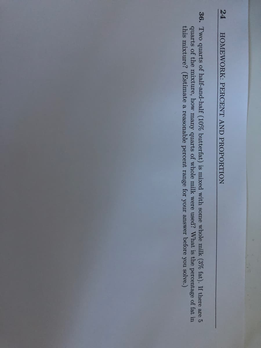 24
HOMEWORK: PERCENT AND PROPORTION
36. Two quarts of half-and-half (10% butterfat) is mixed with some whole milk (3% fat). If there are 5
quarts of the mixture, how many quarts of whole milk were used? What is the percentage of fat in
this mixture? (Estimate a reasonable percent range for your answer before you solve.)
