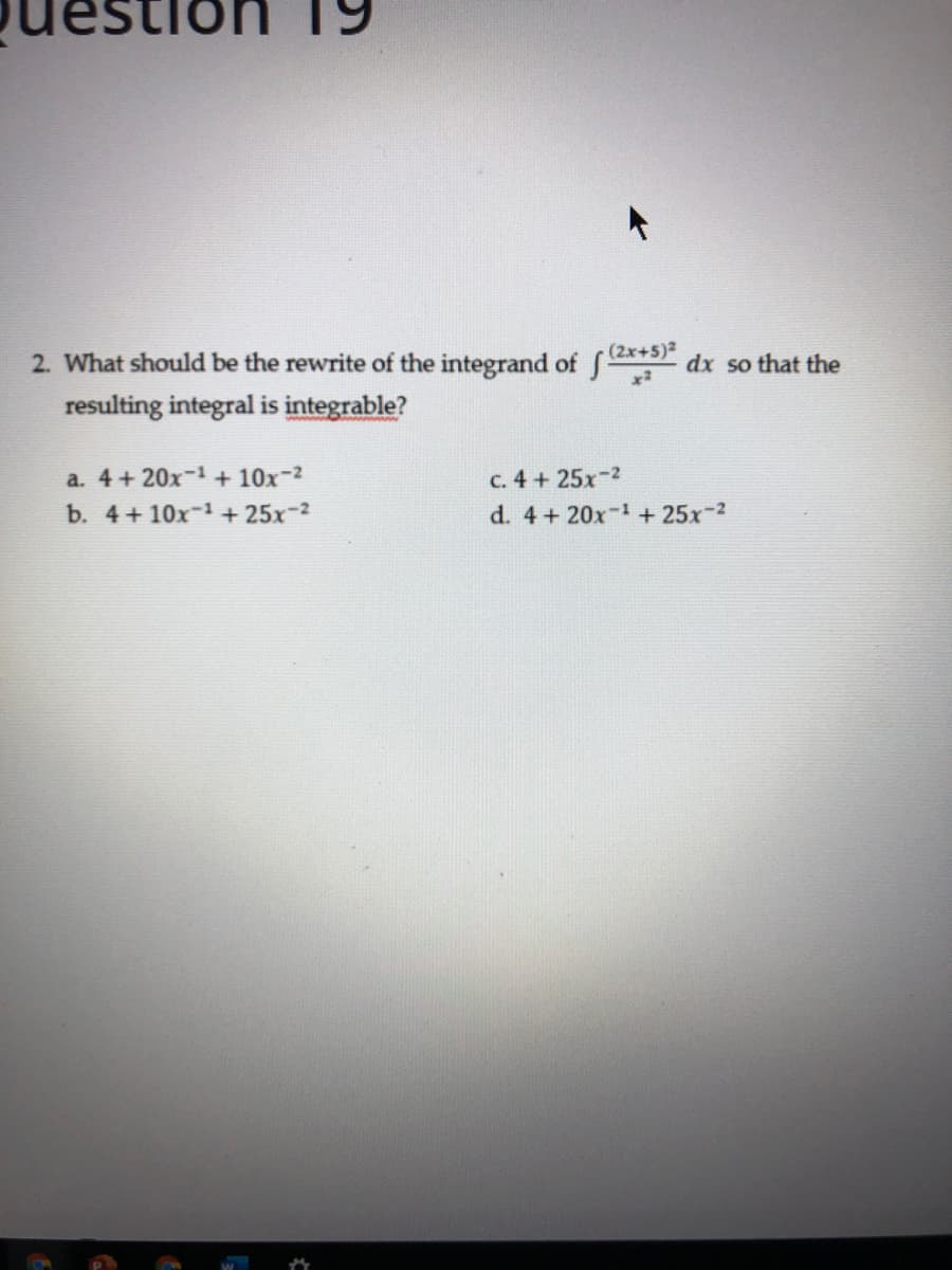 (2x+5)2
2. What should be the rewrite of the integrand of f-
dx so that the
resulting integral is integrable?
a. 4 + 20x-1 + 10x-2
b. 4+10x-1 + 25x-2
c. 4 + 25x-2
d. 4 + 20x-1 + 25x-2

