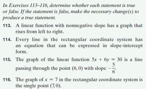 In Exercises 113–116, determine whether each statement is true
or false. If the statement is false, make the necessary change(s) to
produce a true statement.
113. A linear function with nonnegative slope has a graph that
rises from left to right.
114. Every line in the rectangular coordinate system has
an equation that can be expressed in slope-intercept
form.
115. The graph of the linear function 5x + 6y = 30 is a line
passing through the point (6, 0) with slope
--
116. The graph of x = 7 in the rectangular coordinate system is
the single point (7,0).
