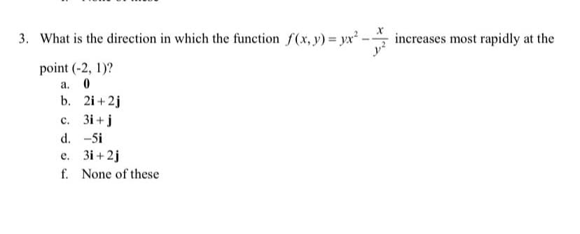 3. What is the direction in which the function f(x, y) = yx²
increases most rapidly at the
point (-2, 1)?
а. 0
b. 2i+2j
с. Зі +j
d. -5i
е. Зі +2j
f. None of these
