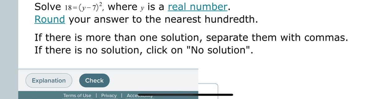 Solve 18=(y-7)², where y is a real number.
Round your answer to the nearest hundredth.
If there is more than one solution, separate them with commas.
If there is no solution, click on "No solution".
Explanation
Check
Terms of Use | Privacy | AcceSɔiwity
