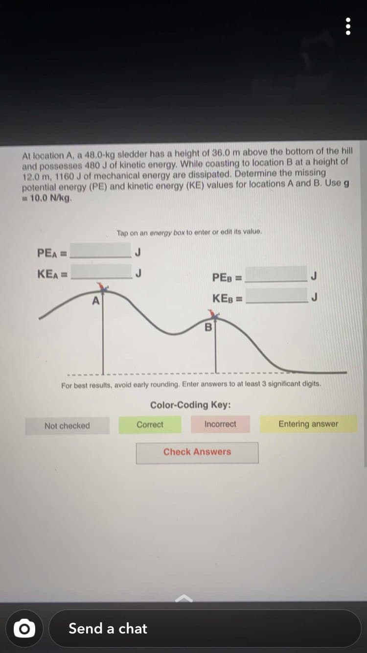 At location A, a 48.0-kg sledder has a height of 36.0 m above the bottom of the hill
and possesses 480 J of kinetic energy. While coasting to location B at a height of
12.0 m, 1160 J of mechanical energy are dissipated. Determine the missing
potential energy (PE) and kinetic energy (KE) values for locations A and B. Use g
m 10.0 N/kg.
Tap on an energy box to enter or edit its value.
PEA =
KEA =
PEB =
KEB =
B
For best results, avoid early rounding. Enter answers to at least 3 significant digits.
Color-Coding Key:
Not checked
Correct
Incorrect
Entering answer
Check Answers
Send a chat
