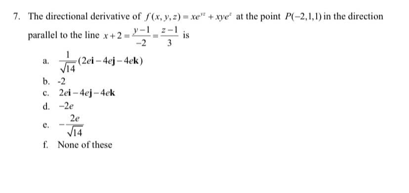 7. The directional derivative of f(x, y, z) = xe +xye at the point P(-2,1,1) in the direction
parallel to the line x+2:
-2
y-1 z-
is
3
1
(2ei – 4ej – 4ek)
а.
V14
b. -2
c. 2ei – 4ej -4ek
d. -2e
2e
е.
V14
f. None of these
