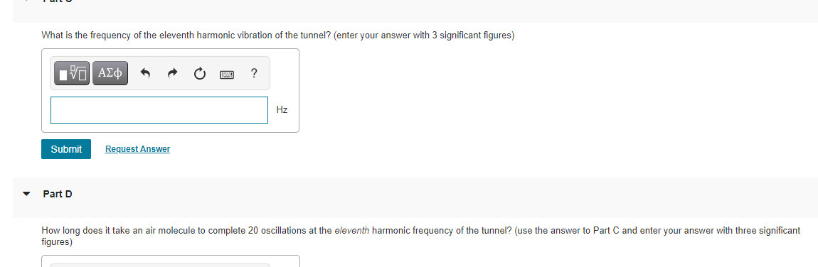 What is the frequency of the eleventh harmonic vibration of the tunnel? (enter your answer with 3 significant figures)
?
Hz
Submit
Request Answer
Part D
How long does it take an air molecule to complete 20 oscillations at the eleventh harmonic frequency of the tunnel? (use the answer to Part C and enter your answer with three significant
figures)
