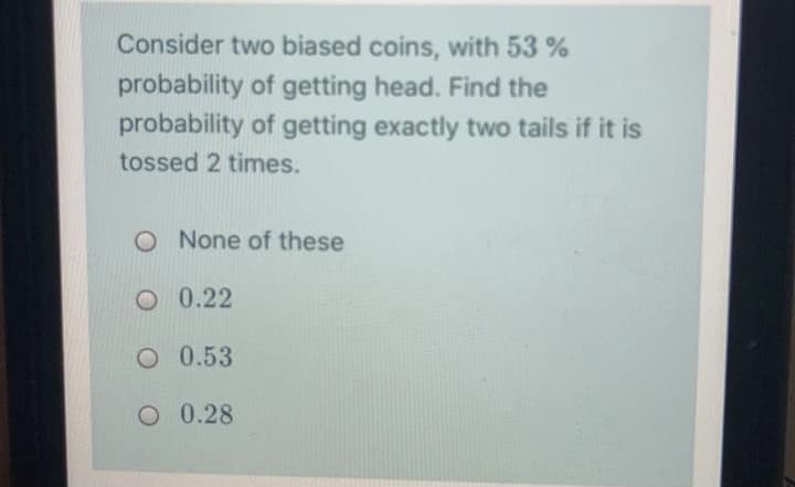 Consider two biased coins, with 53 %
probability of getting head. Find the
probability of getting exactly two tails if it is
tossed 2 times.
O None of these
O 0.22
O 0.53
O 0.28
