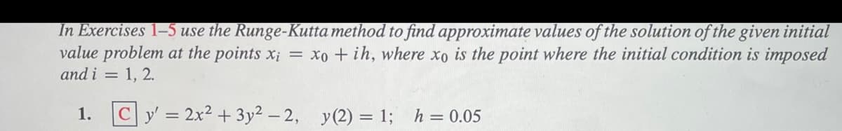 In Exercises 1–5 use the Runge-Kutta method to find approximate values of the solution of the given initial
value problem at the points x; = xo + ih, where xo is the point where the initial condition is imposed
and i = 1, 2.
1. Cy' = 2x² + 3y2 – 2, y(2) = 1; h = 0.05
