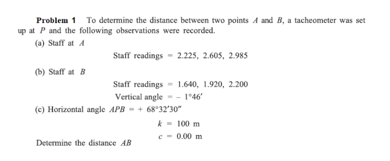 Problem 1 To determine the distance between two points A and B, a tacheometer was set
up at P and the following observations were recorded.
(a) Staff at A
Staff readings = 2.225, 2.605, 2.985
(b) Staff at B
Staff readings 1.640, 1.920, 2.200
Vertical angle = -1°46'
(c) Horizontal angle APB = +68°32′30"
k
= 100 m
c = 0.00 m
Determine the distance AB