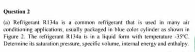 Question 2
(a) Refrigerant R134a is a common refrigerant that is used in many air
conditioning applications, usually packaged in blue color cylinder as shown in
Figure 2. The refrigerant R134a is in a liquid form with temperature -35"C.
Determine its saturation pressure, specific volume, internal energy and enthalpy.

