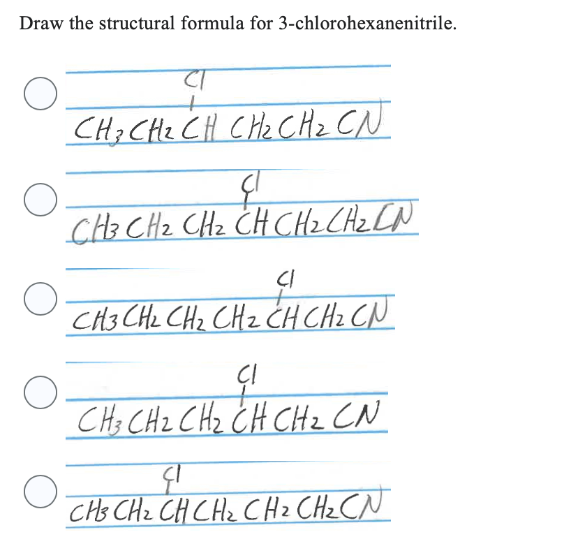 Draw the structural formula for 3-chlorohexanenitrile.
O
O
O
O
O
CT
CH 3 CH ₂ CH CH ₂ CH ₂ CN
CH 3 CH ₂ CH ₂ CH CH ₂ CH ₂ CN
CI
CH3 CH₂ CH₂ CH2 CH CH ₂ CN
CI
CH3 CH2 CH₂ CH CH ₂ CN
दा
CH3 CH ₂ CH CH ₂ CH ₂ CH ₂ CN