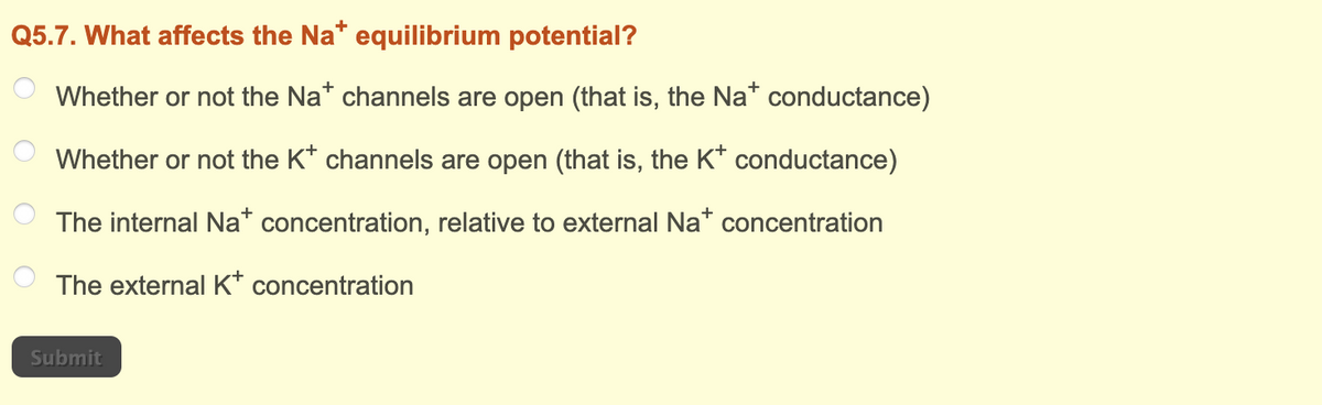 Q5.7. What affects the Na* equilibrium potential?
Whether or not the Na* channels are open (that is, the Na* conductance)
Whether or not the K* channels are open (that is, the K+ conductance)
The internal Na+ concentration, relative to external Na+ concentration
The external K+ concentration
Submit