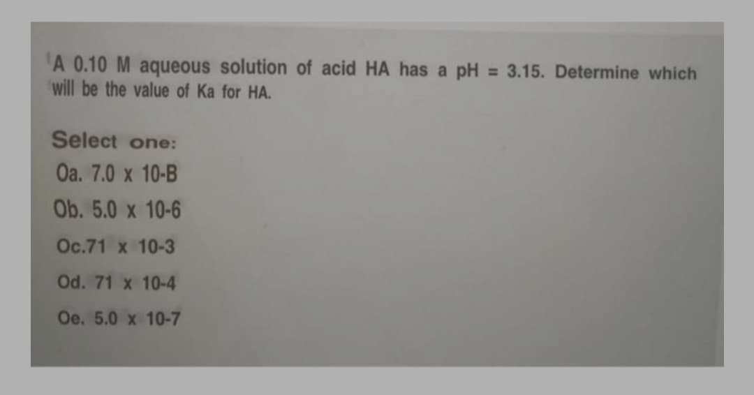 A 0.10 M aqueous solution of acid HA has a pH = 3.15. Determine which
will be the value of Ka for HA.
Select one:
Оа. 7.0 x 10-B
Ob. 5.0 x 10-6
Ос.71 х 10-3
Od. 71 x 10-4
Oe. 5.0 x 10-7
