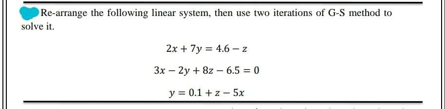 Re-arrange the following linear system, then use two iterations of G-S method to
solve it.
2х + 7y 3D 4.6 —z
Зх — 2у + 82 — 6.5 3D 0
y = 0.1 + z - 5x
